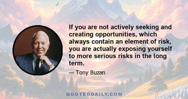 If you are not actively seeking and creating opportunities, which always contain an element of risk, you are actually exposing yourself to more serious risks in the long term.