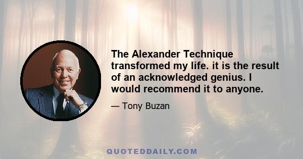 The Alexander Technique transformed my life. it is the result of an acknowledged genius. I would recommend it to anyone.