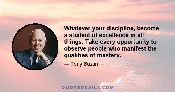 Whatever your discipline, become a student of excellence in all things. Take every opportunity to observe people who manifest the qualities of mastery.