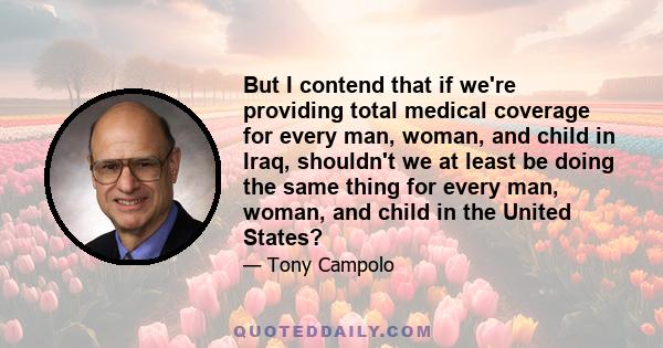 But I contend that if we're providing total medical coverage for every man, woman, and child in Iraq, shouldn't we at least be doing the same thing for every man, woman, and child in the United States?