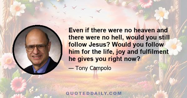 Even if there were no heaven and there were no hell, would you still follow Jesus? Would you follow him for the life, joy and fulfilment he gives you right now?