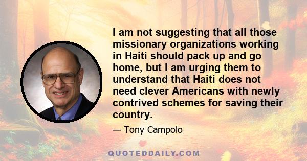 I am not suggesting that all those missionary organizations working in Haiti should pack up and go home, but I am urging them to understand that Haiti does not need clever Americans with newly contrived schemes for