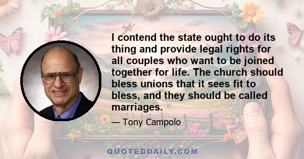 I contend the state ought to do its thing and provide legal rights for all couples who want to be joined together for life. The church should bless unions that it sees fit to bless, and they should be called marriages.