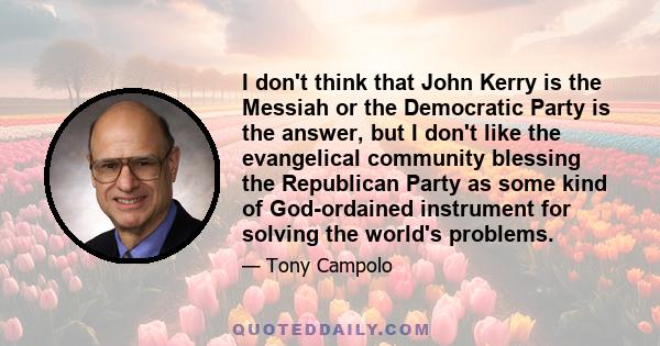 I don't think that John Kerry is the Messiah or the Democratic Party is the answer, but I don't like the evangelical community blessing the Republican Party as some kind of God-ordained instrument for solving the