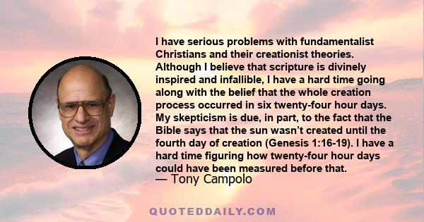 I have serious problems with fundamentalist Christians and their creationist theories. Although I believe that scripture is divinely inspired and infallible, I have a hard time going along with the belief that the whole 