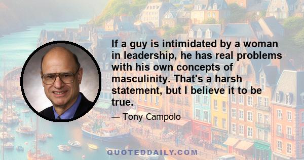 If a guy is intimidated by a woman in leadership, he has real problems with his own concepts of masculinity. That's a harsh statement, but I believe it to be true.