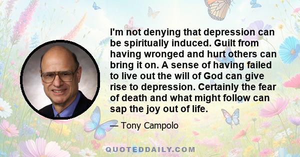 I'm not denying that depression can be spiritually induced. Guilt from having wronged and hurt others can bring it on. A sense of having failed to live out the will of God can give rise to depression. Certainly the fear 