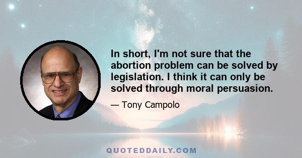 In short, I'm not sure that the abortion problem can be solved by legislation. I think it can only be solved through moral persuasion.