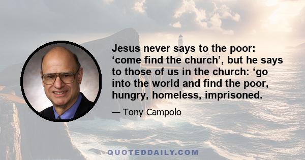 Jesus never says to the poor: ‘come find the church’, but he says to those of us in the church: ‘go into the world and find the poor, hungry, homeless, imprisoned.