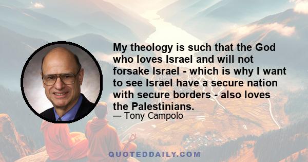 My theology is such that the God who loves Israel and will not forsake Israel - which is why I want to see Israel have a secure nation with secure borders - also loves the Palestinians.