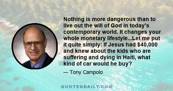 Nothing is more dangerous than to live out the will of God in today's contemporary world. It changes your whole monetary lifestyle...Let me put it quite simply: If Jesus had $40,000 and knew about the kids who are