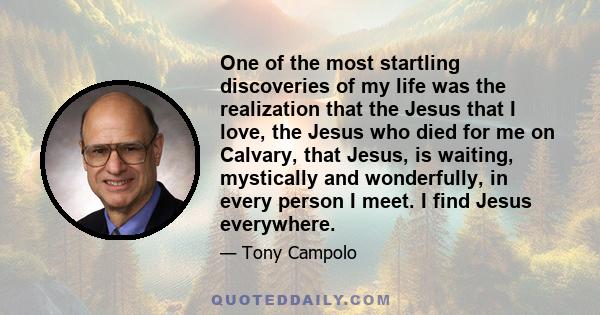 One of the most startling discoveries of my life was the realization that the Jesus that I love, the Jesus who died for me on Calvary, that Jesus, is waiting, mystically and wonderfully, in every person I meet. I find