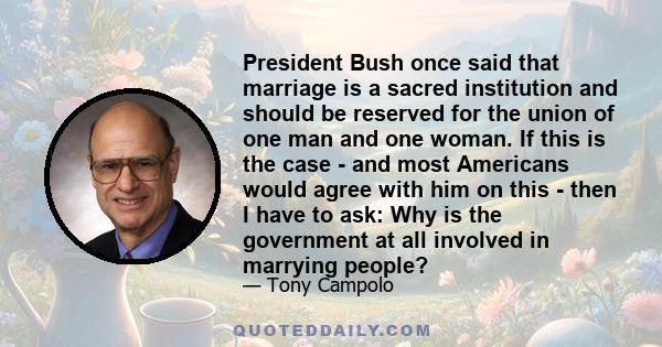 President Bush once said that marriage is a sacred institution and should be reserved for the union of one man and one woman. If this is the case - and most Americans would agree with him on this - then I have to ask: