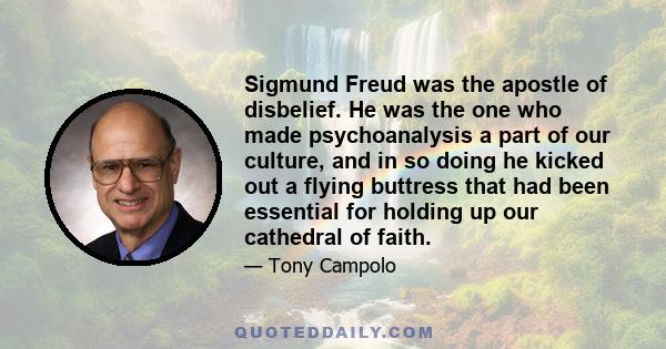 Sigmund Freud was the apostle of disbelief. He was the one who made psychoanalysis a part of our culture, and in so doing he kicked out a flying buttress that had been essential for holding up our cathedral of faith.