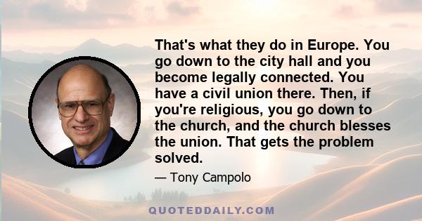 That's what they do in Europe. You go down to the city hall and you become legally connected. You have a civil union there. Then, if you're religious, you go down to the church, and the church blesses the union. That