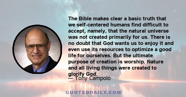 The Bible makes clear a basic truth that we self-centered humans find difficult to accept, namely, that the natural universe was not created primarily for us. There is no doubt that God wants us to enjoy it and even use 