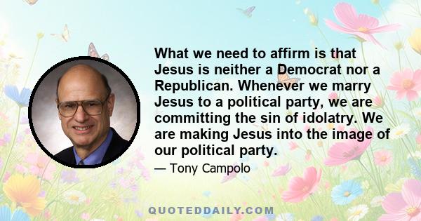 What we need to affirm is that Jesus is neither a Democrat nor a Republican. Whenever we marry Jesus to a political party, we are committing the sin of idolatry. We are making Jesus into the image of our political party.