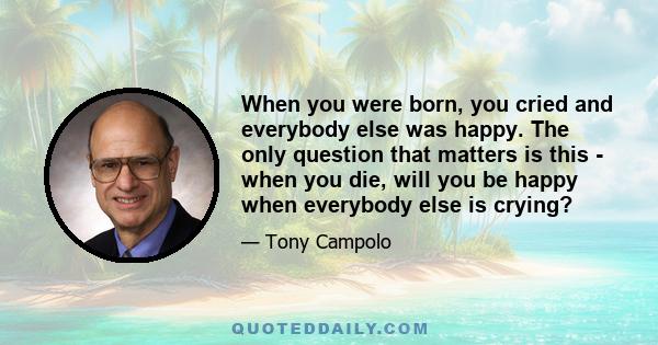 When you were born, you cried and everybody else was happy. The only question that matters is this - when you die, will you be happy when everybody else is crying?