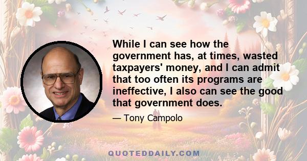 While I can see how the government has, at times, wasted taxpayers' money, and I can admit that too often its programs are ineffective, I also can see the good that government does.