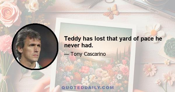 Teddy has lost that yard of pace he never had.