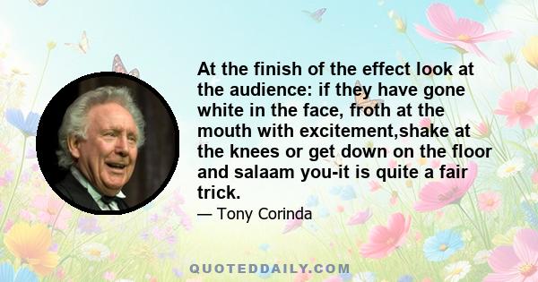 At the finish of the effect look at the audience: if they have gone white in the face, froth at the mouth with excitement,shake at the knees or get down on the floor and salaam you-it is quite a fair trick.