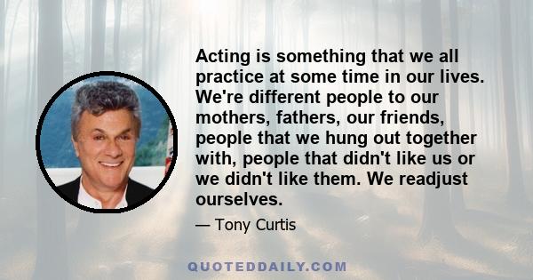 Acting is something that we all practice at some time in our lives. We're different people to our mothers, fathers, our friends, people that we hung out together with, people that didn't like us or we didn't like them.