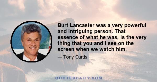 Burt Lancaster was a very powerful and intriguing person. That essence of what he was, is the very thing that you and I see on the screen when we watch him.