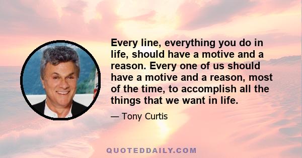 Every line, everything you do in life, should have a motive and a reason. Every one of us should have a motive and a reason, most of the time, to accomplish all the things that we want in life.