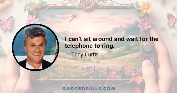 I can't sit around and wait for the telephone to ring.