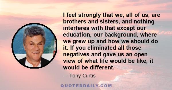 I feel strongly that we, all of us, are brothers and sisters, and nothing interferes with that except our education, our background, where we grew up and how we should do it. If you eliminated all those negatives and