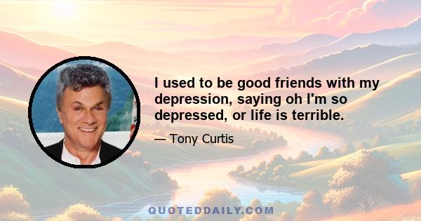 I used to be good friends with my depression, saying oh I'm so depressed, or life is terrible.