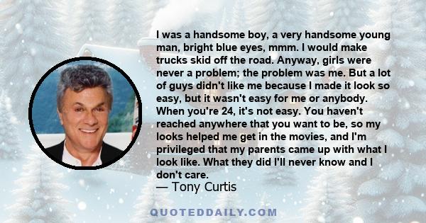 I was a handsome boy, a very handsome young man, bright blue eyes, mmm. I would make trucks skid off the road. Anyway, girls were never a problem; the problem was me. But a lot of guys didn't like me because I made it