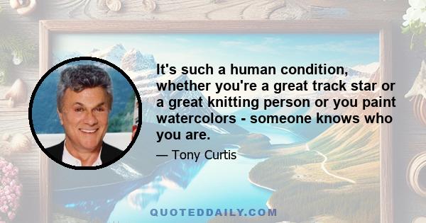 It's such a human condition, whether you're a great track star or a great knitting person or you paint watercolors - someone knows who you are.