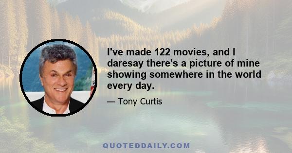 I've made 122 movies, and I daresay there's a picture of mine showing somewhere in the world every day.