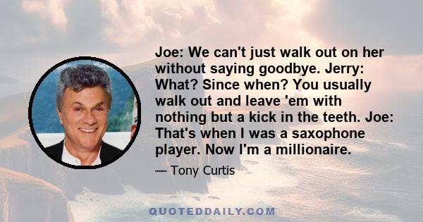 Joe: We can't just walk out on her without saying goodbye. Jerry: What? Since when? You usually walk out and leave 'em with nothing but a kick in the teeth. Joe: That's when I was a saxophone player. Now I'm a