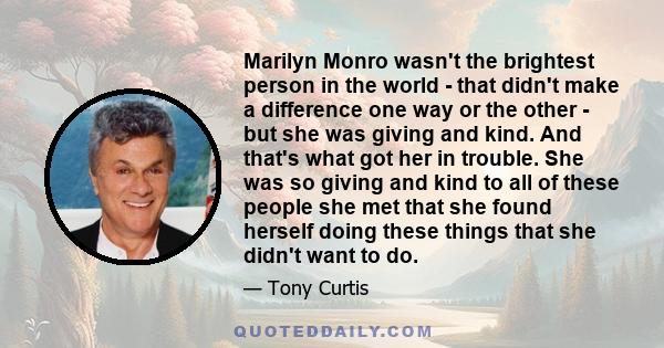 Marilyn Monro wasn't the brightest person in the world - that didn't make a difference one way or the other - but she was giving and kind. And that's what got her in trouble. She was so giving and kind to all of these