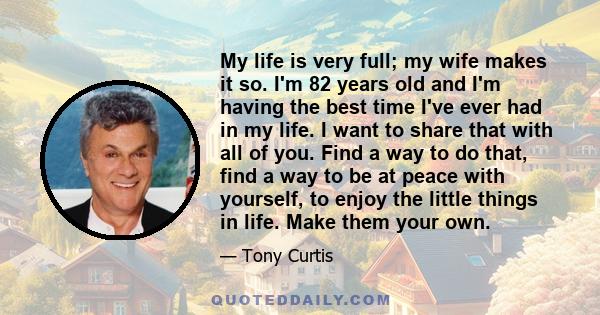 My life is very full; my wife makes it so. I'm 82 years old and I'm having the best time I've ever had in my life. I want to share that with all of you. Find a way to do that, find a way to be at peace with yourself, to 