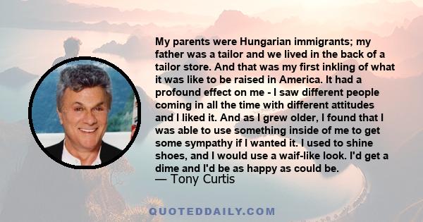 My parents were Hungarian immigrants; my father was a tailor and we lived in the back of a tailor store. And that was my first inkling of what it was like to be raised in America. It had a profound effect on me - I saw