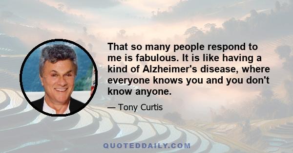 That so many people respond to me is fabulous. It is like having a kind of Alzheimer's disease, where everyone knows you and you don't know anyone.