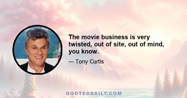 The movie business is very twisted, out of site, out of mind, you know.