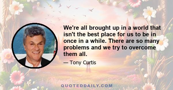 We're all brought up in a world that isn't the best place for us to be in once in a while. There are so many problems and we try to overcome them all.