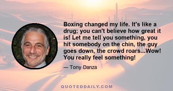 Boxing changed my life. It's like a drug; you can't believe how great it is! Let me tell you something, you hit somebody on the chin, the guy goes down, the crowd roars...Wow! You really feel something!