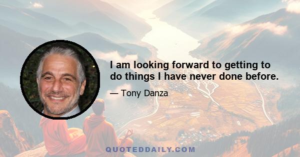 I am looking forward to getting to do things I have never done before.