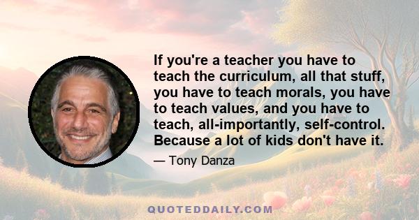 If you're a teacher you have to teach the curriculum, all that stuff, you have to teach morals, you have to teach values, and you have to teach, all-importantly, self-control. Because a lot of kids don't have it.