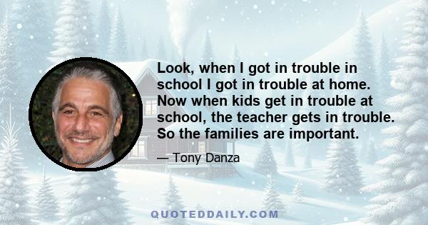 Look, when I got in trouble in school I got in trouble at home. Now when kids get in trouble at school, the teacher gets in trouble. So the families are important.