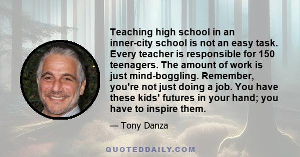 Teaching high school in an inner-city school is not an easy task. Every teacher is responsible for 150 teenagers. The amount of work is just mind-boggling. Remember, you're not just doing a job. You have these kids'