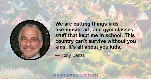 We are cutting things kids like-music, art, and gym classes; stuff that kept me in school. This country can't survive without you kids. It's all about you kids.