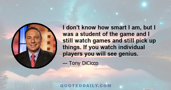 I don't know how smart I am, but I was a student of the game and I still watch games and still pick up things. If you watch individual players you will see genius.