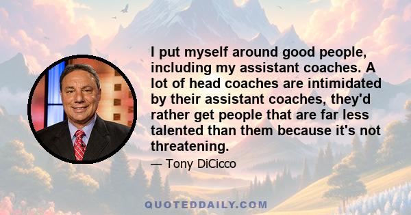 I put myself around good people, including my assistant coaches. A lot of head coaches are intimidated by their assistant coaches, they'd rather get people that are far less talented than them because it's not