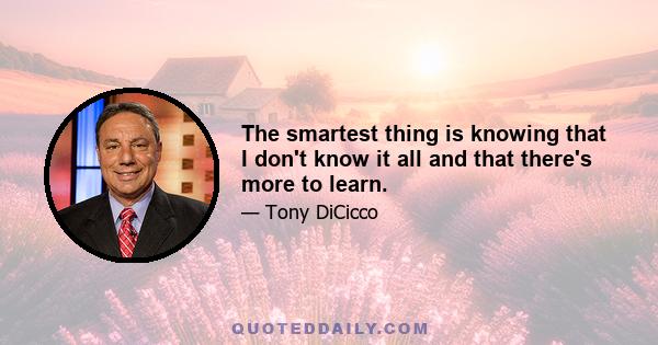 The smartest thing is knowing that I don't know it all and that there's more to learn.